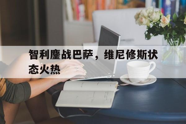 关于智利鏖战巴萨，维尼修斯状态火热的信息